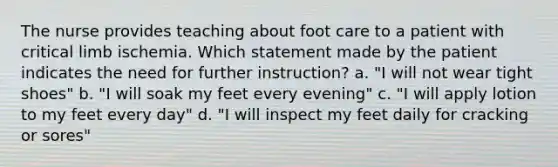 The nurse provides teaching about foot care to a patient with critical limb ischemia. Which statement made by the patient indicates the need for further instruction? a. "I will not wear tight shoes" b. "I will soak my feet every evening" c. "I will apply lotion to my feet every day" d. "I will inspect my feet daily for cracking or sores"