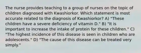 The nurse provides teaching to a group of nurses on the topic of children diagnosed with Kwashiorkor. Which statement is most accurate related to the diagnosis of Kwashiorkor? A) "These children have a severe deficiency of vitamin D." B) "It is important to increase the intake of protein for these children." C) "The highest incidence of this disease is seen in children who are adolescents." D) "The cause of this disease can be treated very simply."