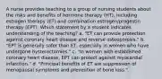 A nurse provides teaching to a group of nursing students about the risks and benefits of hormone therapy (HT), including estrogen therapy (ET) and combination estrogen/progestin therapy (EPT). Which statement by a student indicates understanding of the teaching? a. "ET can provide protection against coronary heart disease and reverse osteoporosis." b. "EPT is generally safer than ET, especially in women who have undergone hysterectomies." c. "In women with established coronary heart disease, EPT can protect against myocardial infarction." d. "Principal benefits of ET are suppression of menopausal symptoms and prevention of bone loss."