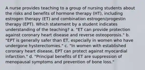 A nurse provides teaching to a group of nursing students about the risks and benefits of hormone therapy (HT), including estrogen therapy (ET) and combination estrogen/progestin therapy (EPT). Which statement by a student indicates understanding of the teaching? a. "ET can provide protection against coronary heart disease and reverse osteoporosis." b. "EPT is generally safer than ET, especially in women who have undergone hysterectomies." c. "In women with established coronary heart disease, EPT can protect against myocardial infarction." d. "Principal benefits of ET are suppression of menopausal symptoms and prevention of bone loss."