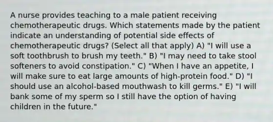 A nurse provides teaching to a male patient receiving chemotherapeutic drugs. Which statements made by the patient indicate an understanding of potential side effects of chemotherapeutic drugs? (Select all that apply) A) "I will use a soft toothbrush to brush my teeth." B) "I may need to take stool softeners to avoid constipation." C) "When I have an appetite, I will make sure to eat large amounts of high-protein food." D) "I should use an alcohol-based mouthwash to kill germs." E) "I will bank some of my sperm so I still have the option of having children in the future."