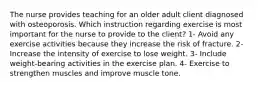 The nurse provides teaching for an older adult client diagnosed with osteoporosis. Which instruction regarding exercise is most important for the nurse to provide to the client? 1- Avoid any exercise activities because they increase the risk of fracture. 2- Increase the intensity of exercise to lose weight. 3- Include weight-bearing activities in the exercise plan. 4- Exercise to strengthen muscles and improve muscle tone.