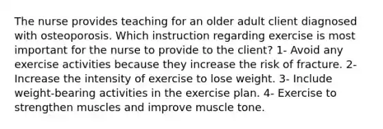 The nurse provides teaching for an older adult client diagnosed with osteoporosis. Which instruction regarding exercise is most important for the nurse to provide to the client? 1- Avoid any exercise activities because they increase the risk of fracture. 2- Increase the intensity of exercise to lose weight. 3- Include weight-bearing activities in the exercise plan. 4- Exercise to strengthen muscles and improve muscle tone.