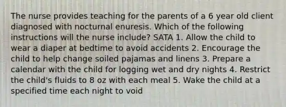 The nurse provides teaching for the parents of a 6 year old client diagnosed with nocturnal enuresis. Which of the following instructions will the nurse include? SATA 1. Allow the child to wear a diaper at bedtime to avoid accidents 2. Encourage the child to help change soiled pajamas and linens 3. Prepare a calendar with the child for logging wet and dry nights 4. Restrict the child's fluids to 8 oz with each meal 5. Wake the child at a specified time each night to void