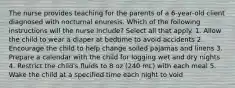 The nurse provides teaching for the parents of a 6-year-old client diagnosed with nocturnal enuresis. Which of the following instructions will the nurse include? Select all that apply. 1. Allow the child to wear a diaper at bedtime to avoid accidents 2. Encourage the child to help change soiled pajamas and linens 3. Prepare a calendar with the child for logging wet and dry nights 4. Restrict the child's fluids to 8 oz (240 mL) with each meal 5. Wake the child at a specified time each night to void