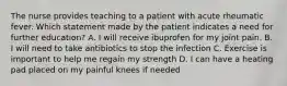 The nurse provides teaching to a patient with acute rheumatic fever. Which statement made by the patient indicates a need for further education? A. I will receive ibuprofen for my joint pain. B. I will need to take antibiotics to stop the infection C. Exercise is important to help me regain my strength D. I can have a heating pad placed on my painful knees if needed