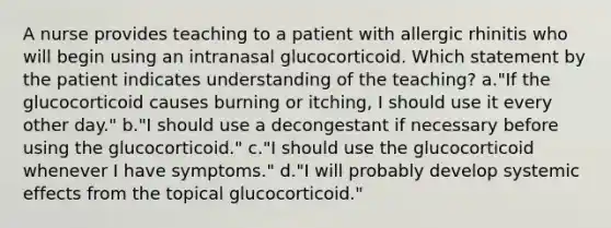 A nurse provides teaching to a patient with allergic rhinitis who will begin using an intranasal glucocorticoid. Which statement by the patient indicates understanding of the teaching? a."If the glucocorticoid causes burning or itching, I should use it every other day." b."I should use a decongestant if necessary before using the glucocorticoid." c."I should use the glucocorticoid whenever I have symptoms." d."I will probably develop systemic effects from the topical glucocorticoid."