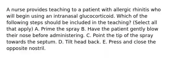 A nurse provides teaching to a patient with allergic rhinitis who will begin using an intranasal glucocorticoid. Which of the following steps should be included in the teaching? (Select all that apply) A. Prime the spray B. Have the patient gently blow their nose before administering. C. Point the tip of the spray towards the septum. D. Tilt head back. E. Press and close the opposite nostril.