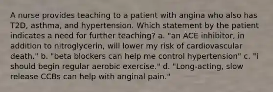 A nurse provides teaching to a patient with angina who also has T2D, asthma, and hypertension. Which statement by the patient indicates a need for further teaching? a. "an ACE inhibitor, in addition to nitroglycerin, will lower my risk of cardiovascular death." b. "beta blockers can help me control hypertension" c. "i should begin regular aerobic exercise." d. "Long-acting, slow release CCBs can help with anginal pain."