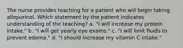 The nurse provides teaching for a patient who will begin taking allopurinol. Which statement by the patient indicates understanding of the teaching? a. "I will increase my protein intake." b. "I will get yearly eye exams." c. "I will limit fluids to prevent edema." d. "I should increase my vitamin C intake."