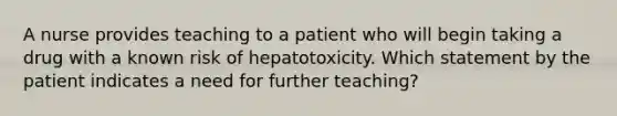 A nurse provides teaching to a patient who will begin taking a drug with a known risk of hepatotoxicity. Which statement by the patient indicates a need for further teaching?