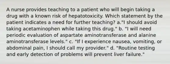 A nurse provides teaching to a patient who will begin taking a drug with a known risk of hepatotoxicity. Which statement by the patient indicates a need for further teaching? a."I should avoid taking acetaminophen while taking this drug." b. "I will need periodic evaluation of aspartate aminotransferase and alanine aminotransferase levels." c. "If I experience nausea, vomiting, or abdominal pain, I should call my provider." d. "Routine testing and early detection of problems will prevent liver failure."