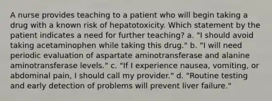 A nurse provides teaching to a patient who will begin taking a drug with a known risk of hepatotoxicity. Which statement by the patient indicates a need for further teaching? a. "I should avoid taking acetaminophen while taking this drug." b. "I will need periodic evaluation of aspartate aminotransferase and alanine aminotransferase levels." c. "If I experience nausea, vomiting, or abdominal pain, I should call my provider." d. "Routine testing and early detection of problems will prevent liver failure."