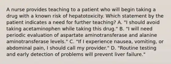 A nurse provides teaching to a patient who will begin taking a drug with a known risk of hepatotoxicity. Which statement by the patient indicates a need for further teaching? A. "I should avoid taking acetaminophen while taking this drug." B. "I will need periodic evaluation of aspartate aminotransferase and alanine aminotransferase levels." C. "If I experience nausea, vomiting, or abdominal pain, I should call my provider." D. "Routine testing and early detection of problems will prevent liver failure."