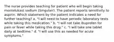 The nurse provides teaching for patient who will begin taking montelukast sodium (Singulair). The patient reports sensitivity to aspirin. Which statement by the patient indicates a need for further teaching? a. "I will need to have periodic laboratory tests while taking this medication." b. "I will not take ibuprofen for pain or fever while taking this drug." c. "I will take one tablet daily at bedtime." d. "I will use this as needed for acute symptoms."