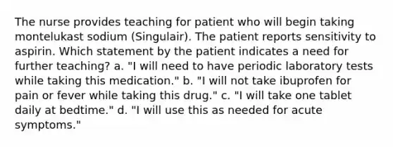 The nurse provides teaching for patient who will begin taking montelukast sodium (Singulair). The patient reports sensitivity to aspirin. Which statement by the patient indicates a need for further teaching? a. "I will need to have periodic laboratory tests while taking this medication." b. "I will not take ibuprofen for pain or fever while taking this drug." c. "I will take one tablet daily at bedtime." d. "I will use this as needed for acute symptoms."