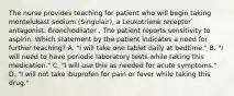 The nurse provides teaching for patient who will begin taking montelukast sodium (Singulair), a Leukotriene receptor antagonist: Bronchodilator . The patient reports sensitivity to aspirin. Which statement by the patient indicates a need for further teaching? A. "I will take one tablet daily at bedtime." B. "I will need to have periodic laboratory tests while taking this medication." C. "I will use this as needed for acute symptoms." D. "I will not take ibuprofen for pain or fever while taking this drug."