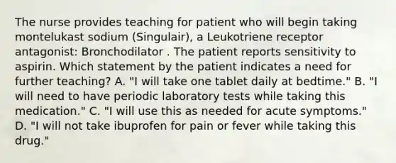 The nurse provides teaching for patient who will begin taking montelukast sodium (Singulair), a Leukotriene receptor antagonist: Bronchodilator . The patient reports sensitivity to aspirin. Which statement by the patient indicates a need for further teaching? A. "I will take one tablet daily at bedtime." B. "I will need to have periodic laboratory tests while taking this medication." C. "I will use this as needed for acute symptoms." D. "I will not take ibuprofen for pain or fever while taking this drug."