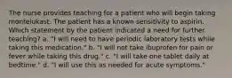 The nurse provides teaching for a patient who will begin taking montelukast. The patient has a known sensitivity to aspirin. Which statement by the patient indicated a need for further teaching? a. "I will need to have periodic laboratory tests while taking this medication." b. "I will not take ibuprofen for pain or fever while taking this drug." c. "I will take one tablet daily at bedtime." d. "I will use this as needed for acute symptoms."