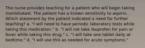 The nurse provides teaching for a patient who will begin taking montelukast. The patient has a known sensitivity to aspirin. Which statement by the patient indicated a need for further teaching? a. "I will need to have periodic laboratory tests while taking this medication." b. "I will not take ibuprofen for pain or fever while taking this drug." c. "I will take one tablet daily at bedtime." d. "I will use this as needed for acute symptoms."