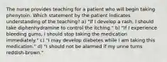 The nurse provides teaching for a patient who will begin taking phenytoin. Which statement by the patient indicates understanding of the teaching? a) "If I develop a rash, I should take diphenhydramine to control the itching." b) "If I experience bleeding gums, I should stop taking the medication immediately." c) "I may develop diabetes while I am taking this medication." d) "I should not be alarmed if my urine turns reddish-brown."