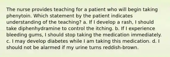 The nurse provides teaching for a patient who will begin taking phenytoin. Which statement by the patient indicates understanding of the teaching? a. If I develop a rash, I should take diphenhydramine to control the itching. b. If I experience bleeding gums, I should stop taking the medication immediately. c. I may develop diabetes while I am taking this medication. d. I should not be alarmed if my urine turns reddish-brown.