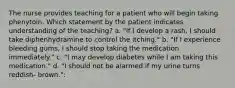 The nurse provides teaching for a patient who will begin taking phenytoin. Which statement by the patient indicates understanding of the teaching? a. "If I develop a rash, I should take diphenhydramine to control the itching." b. "If I experience bleeding gums, I should stop taking the medication immediately." c. "I may develop diabetes while I am taking this medication." d. "I should not be alarmed if my urine turns reddish- brown.":