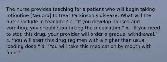 The nurse provides teaching for a patient who will begin taking rotigotine [Neupro] to treat Parkinson's disease. What will the nurse include in teaching? a. "If you develop nausea and vomiting, you should stop taking the medication." b. "If you need to stop this drug, your provider will order a gradual withdrawal." c. "You will start this drug regimen with a higher than usual loading dose." d. "You will take this medication by mouth with food."