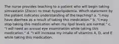 The nurse provides teaching to a patient who will begin taking simvastatin (Zocor) to treat hyperlipidemia. Which statement by the patient indicates understanding of the teaching? a. "I may have diarrhea as a result of taking this medication." b. "I may stop taking this medication when my lipid levels are normal." c. "I will need an annual eye examination while taking this medication." d. "I will increase my intake of vitamins A, D, and E while taking this medication.