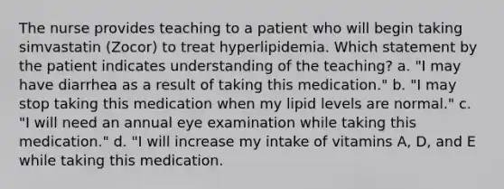 The nurse provides teaching to a patient who will begin taking simvastatin (Zocor) to treat hyperlipidemia. Which statement by the patient indicates understanding of the teaching? a. "I may have diarrhea as a result of taking this medication." b. "I may stop taking this medication when my lipid levels are normal." c. "I will need an annual eye examination while taking this medication." d. "I will increase my intake of vitamins A, D, and E while taking this medication.