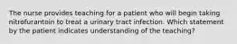 The nurse provides teaching for a patient who will begin taking nitrofurantoin to treat a urinary tract infection. Which statement by the patient indicates understanding of the teaching?