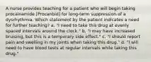 A nurse provides teaching for a patient who will begin taking procainamide [Procanbid] for long-term suppression of a dysrhythmia. Which statement by the patient indicates a need for further teaching? a. "I need to take this drug at evenly spaced intervals around the clock." b. "I may have increased bruising, but this is a temporary side effect." c. "I should report pain and swelling in my joints when taking this drug." d. "I will need to have blood tests at regular intervals while taking this drug."