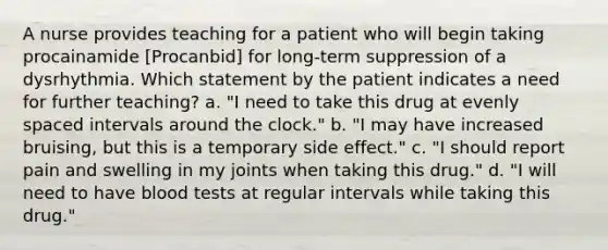 A nurse provides teaching for a patient who will begin taking procainamide [Procanbid] for long-term suppression of a dysrhythmia. Which statement by the patient indicates a need for further teaching? a. "I need to take this drug at evenly spaced intervals around the clock." b. "I may have increased bruising, but this is a temporary side effect." c. "I should report pain and swelling in my joints when taking this drug." d. "I will need to have blood tests at regular intervals while taking this drug."