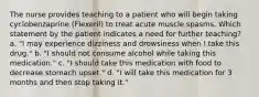 The nurse provides teaching to a patient who will begin taking cyclobenzaprine (Flexeril) to treat acute muscle spasms. Which statement by the patient indicates a need for further teaching? a. "I may experience dizziness and drowsiness when I take this drug." b. "I should not consume alcohol while taking this medication." c. "I should take this medication with food to decrease stomach upset." d. "I will take this medication for 3 months and then stop taking it."