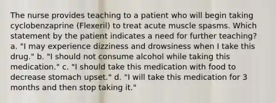 The nurse provides teaching to a patient who will begin taking cyclobenzaprine (Flexeril) to treat acute muscle spasms. Which statement by the patient indicates a need for further teaching? a. "I may experience dizziness and drowsiness when I take this drug." b. "I should not consume alcohol while taking this medication." c. "I should take this medication with food to decrease stomach upset." d. "I will take this medication for 3 months and then stop taking it."