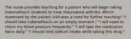 The nurse provides teaching for a patient who will begin taking indomethacin (Inderal) to treat rheumatoid arthritis. Which statement by the patient indicates a need for further teaching? "I should take indomethacin on an empty stomach." "I will need to check my blood pressure frequently." "I will take the medication twice daily." "I should limit sodium intake while taking this drug."