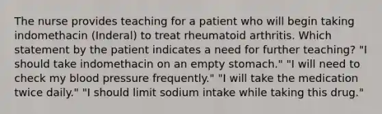 The nurse provides teaching for a patient who will begin taking indomethacin (Inderal) to treat rheumatoid arthritis. Which statement by the patient indicates a need for further teaching? "I should take indomethacin on an empty stomach." "I will need to check my blood pressure frequently." "I will take the medication twice daily." "I should limit sodium intake while taking this drug."