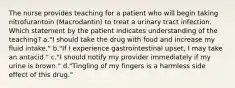 The nurse provides teaching for a patient who will begin taking nitrofurantoin (Macrodantin) to treat a urinary tract infection. Which statement by the patient indicates understanding of the teaching? a."I should take the drug with food and increase my fluid intake." b."If I experience gastrointestinal upset, I may take an antacid." c."I should notify my provider immediately if my urine is brown." d."Tingling of my fingers is a harmless side effect of this drug."