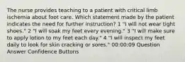 The nurse provides teaching to a patient with critical limb ischemia about foot care. Which statement made by the patient indicates the need for further instruction? 1 "I will not wear tight shoes." 2 "I will soak my feet every evening." 3 "I will make sure to apply lotion to my feet each day." 4 "I will inspect my feet daily to look for skin cracking or sores." 00:00:09 Question Answer Confidence Buttons