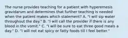 The nurse provides teaching for a patient with hyperemesis gravidarum and determines that further teaching is needed when the patient makes which statement? A. "I will sip water throughout the day." B. "I will call the provider if there is any blood in the vomit." C. "I will be sure to eat three good meals a day." D. "I will not eat spicy or fatty foods till I feel better."