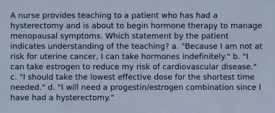 A nurse provides teaching to a patient who has had a hysterectomy and is about to begin hormone therapy to manage menopausal symptoms. Which statement by the patient indicates understanding of the teaching? a. "Because I am not at risk for uterine cancer, I can take hormones indefinitely." b. "I can take estrogen to reduce my risk of cardiovascular disease." c. "I should take the lowest effective dose for the shortest time needed." d. "I will need a progestin/estrogen combination since I have had a hysterectomy."