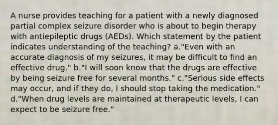 A nurse provides teaching for a patient with a newly diagnosed partial complex seizure disorder who is about to begin therapy with antiepileptic drugs (AEDs). Which statement by the patient indicates understanding of the teaching? a."Even with an accurate diagnosis of my seizures, it may be difficult to find an effective drug." b."I will soon know that the drugs are effective by being seizure free for several months." c."Serious side effects may occur, and if they do, I should stop taking the medication." d."When drug levels are maintained at therapeutic levels, I can expect to be seizure free."