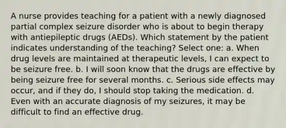 A nurse provides teaching for a patient with a newly diagnosed partial complex seizure disorder who is about to begin therapy with antiepileptic drugs (AEDs). Which statement by the patient indicates understanding of the teaching? Select one: a. When drug levels are maintained at therapeutic levels, I can expect to be seizure free. b. I will soon know that the drugs are effective by being seizure free for several months. c. Serious side effects may occur, and if they do, I should stop taking the medication. d. Even with an accurate diagnosis of my seizures, it may be difficult to find an effective drug.