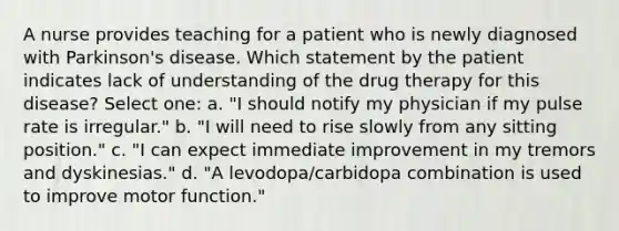 A nurse provides teaching for a patient who is newly diagnosed with Parkinson's disease. Which statement by the patient indicates lack of understanding of the drug therapy for this disease? Select one: a. "I should notify my physician if my pulse rate is irregular." b. "I will need to rise slowly from any sitting position." c. "I can expect immediate improvement in my tremors and dyskinesias." d. "A levodopa/carbidopa combination is used to improve motor function."