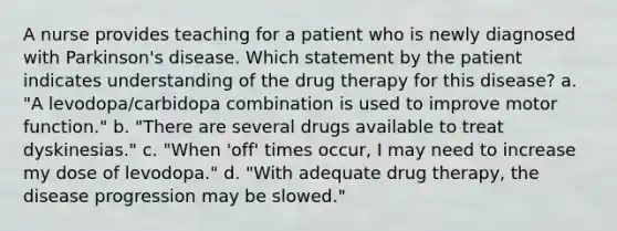 A nurse provides teaching for a patient who is newly diagnosed with Parkinson's disease. Which statement by the patient indicates understanding of the drug therapy for this disease? a. "A levodopa/carbidopa combination is used to improve motor function." b. "There are several drugs available to treat dyskinesias." c. "When 'off' times occur, I may need to increase my dose of levodopa." d. "With adequate drug therapy, the disease progression may be slowed."