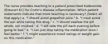 The nurse provides teaching to a patient prescribed budesonide (Entocort EC) for Crohn's disease inflammation. Which patient statements indicate that more teaching is necessary? (Select all that apply.) a. "I should avoid grapefruit juice." b. "I must avoid the sun while taking this drug." c. "I should swallow the pill whole, not crushed." d. "I will take the pill each evening before going to bed." e. "I can just stop taking the medication once I feel better." f. "I might experience mood swings or weight gain on this medication."