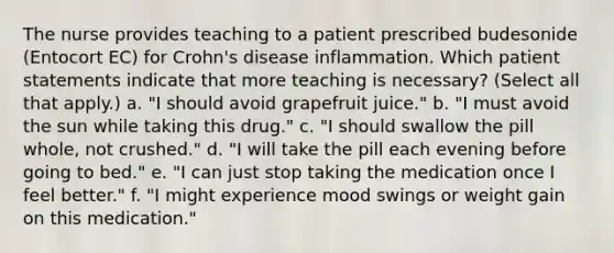 The nurse provides teaching to a patient prescribed budesonide (Entocort EC) for Crohn's disease inflammation. Which patient statements indicate that more teaching is necessary? (Select all that apply.) a. "I should avoid grapefruit juice." b. "I must avoid the sun while taking this drug." c. "I should swallow the pill whole, not crushed." d. "I will take the pill each evening before going to bed." e. "I can just stop taking the medication once I feel better." f. "I might experience mood swings or weight gain on this medication."