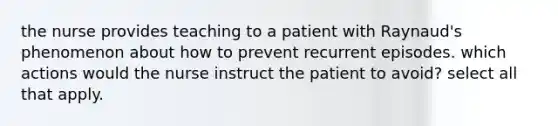 the nurse provides teaching to a patient with Raynaud's phenomenon about how to prevent recurrent episodes. which actions would the nurse instruct the patient to avoid? select all that apply.