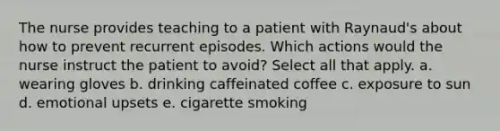 The nurse provides teaching to a patient with Raynaud's about how to prevent recurrent episodes. Which actions would the nurse instruct the patient to avoid? Select all that apply. a. wearing gloves b. drinking caffeinated coffee c. exposure to sun d. emotional upsets e. cigarette smoking