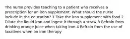 The nurse provides teaching to a patient who receives a prescription for an iron supplement. What should the nurse include in the education? 1 Take the iron supplement with food 2 Dilute the liquid iron and ingest it through a straw 3 Refrain from drinking orange juice when taking iron 4 Refrain from the use of laxatives when on iron therapy